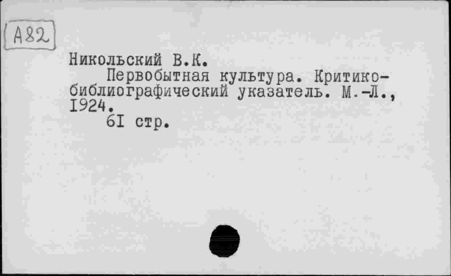 ﻿Никольский В.К.
Первобытная культура. Критикобиблиографический указатель. М.-Л.,
61 стр.